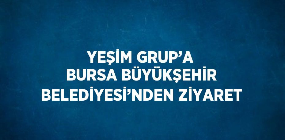 YEŞİM GRUP’A BURSA BÜYÜKŞEHİR BELEDİYESİ’NDEN ZİYARET