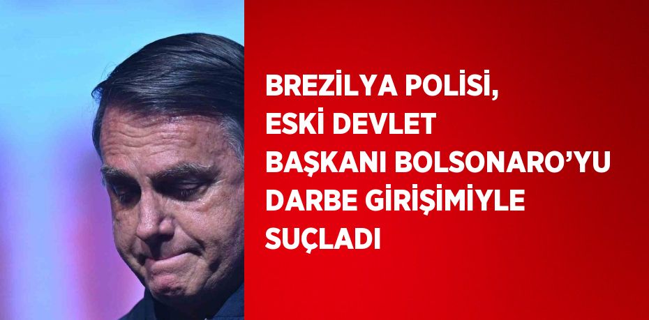 BREZİLYA POLİSİ, ESKİ DEVLET BAŞKANI BOLSONARO’YU DARBE GİRİŞİMİYLE SUÇLADI