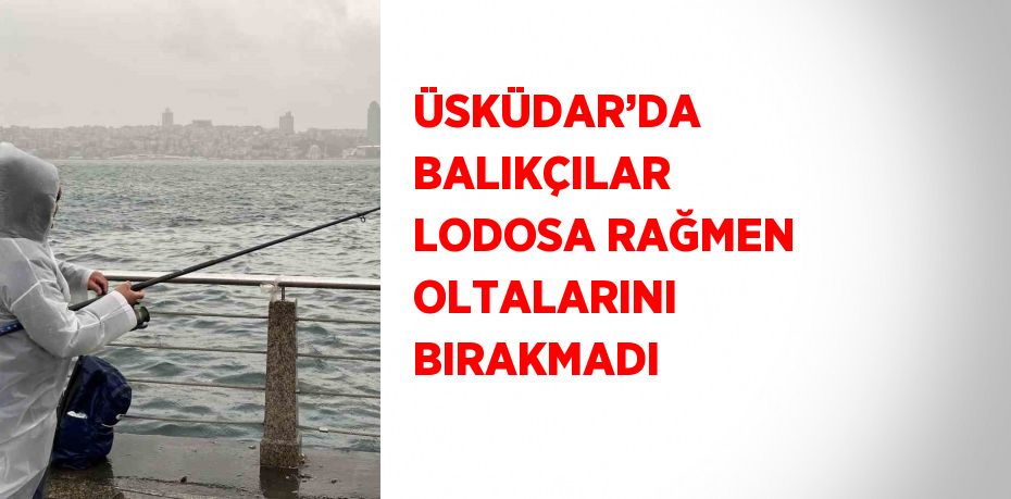 ÜSKÜDAR’DA BALIKÇILAR LODOSA RAĞMEN OLTALARINI BIRAKMADI