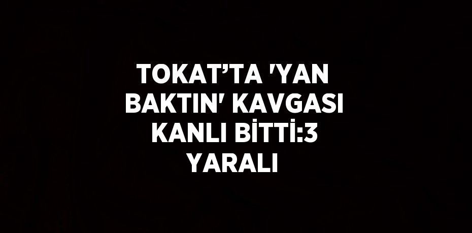 TOKAT’TA 'YAN BAKTIN' KAVGASI KANLI BİTTİ:3 YARALI