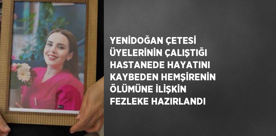 YENİDOĞAN ÇETESİ ÜYELERİNİN ÇALIŞTIĞI HASTANEDE HAYATINI KAYBEDEN HEMŞİRENİN ÖLÜMÜNE İLİŞKİN FEZLEKE HAZIRLANDI