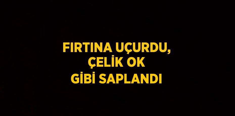 FIRTINA UÇURDU, ÇELİK OK GİBİ SAPLANDI