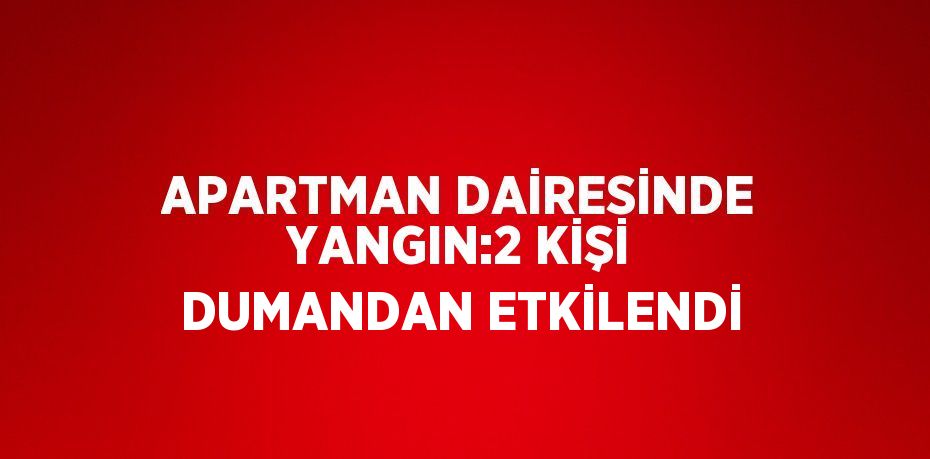 APARTMAN DAİRESİNDE YANGIN:2 KİŞİ DUMANDAN ETKİLENDİ