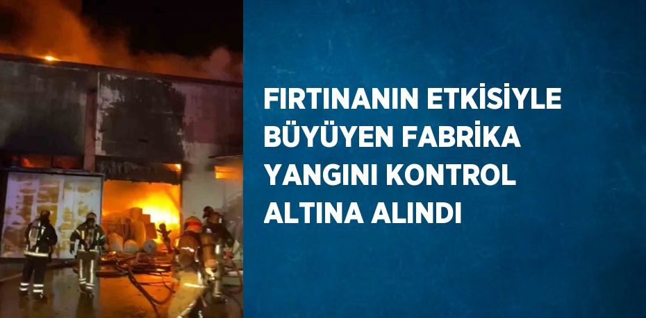 FIRTINANIN ETKİSİYLE BÜYÜYEN FABRİKA YANGINI KONTROL ALTINA ALINDI