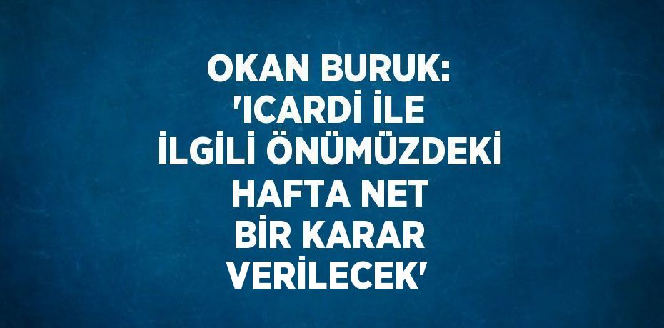 OKAN BURUK: 'ICARDİ İLE İLGİLİ ÖNÜMÜZDEKİ HAFTA NET BİR KARAR VERİLECEK'