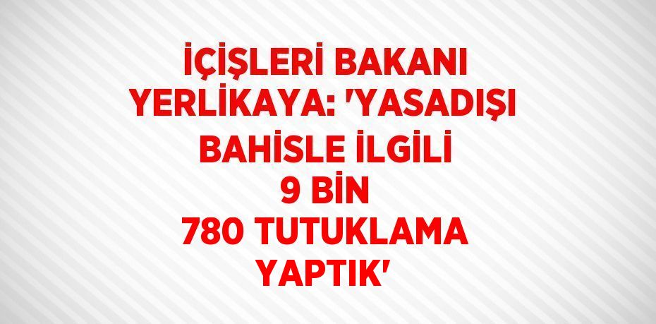 İÇİŞLERİ BAKANI YERLİKAYA: 'YASADIŞI BAHİSLE İLGİLİ 9 BİN 780 TUTUKLAMA YAPTIK'