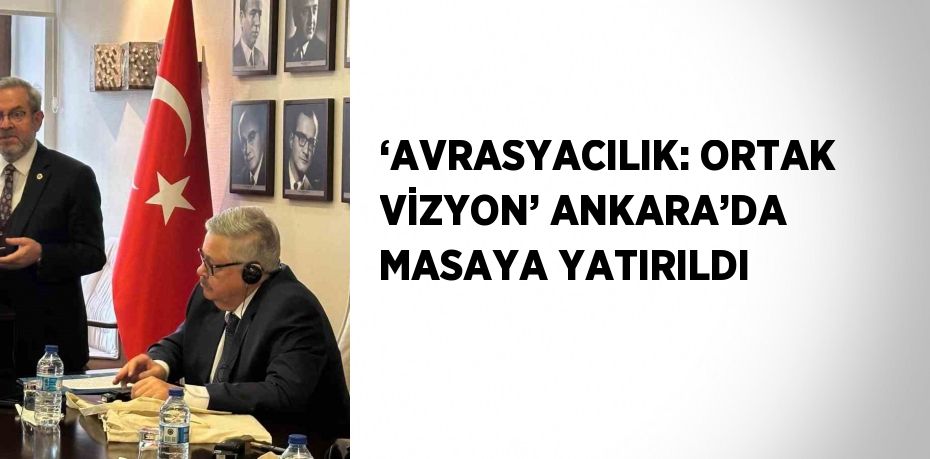 ‘AVRASYACILIK: ORTAK VİZYON’ ANKARA’DA MASAYA YATIRILDI