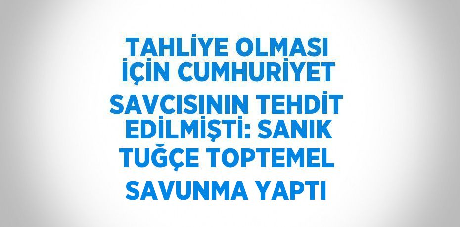 TAHLİYE OLMASI İÇİN CUMHURİYET SAVCISININ TEHDİT EDİLMİŞTİ: SANIK TUĞÇE TOPTEMEL SAVUNMA YAPTI