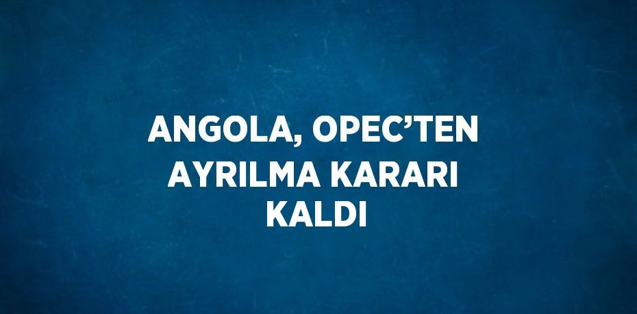 ANGOLA, OPEC’TEN AYRILMA KARARI KALDI