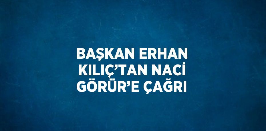 BAŞKAN ERHAN KILIÇ’TAN NACİ GÖRÜR’E ÇAĞRI