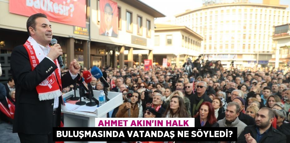 AHMET AKIN'IN HALK BULUŞMASINDA VATANDAŞ NE SÖYLEDİ?