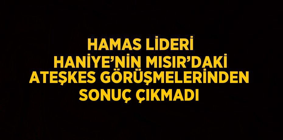 HAMAS LİDERİ HANİYE’NİN MISIR’DAKİ ATEŞKES GÖRÜŞMELERİNDEN SONUÇ ÇIKMADI