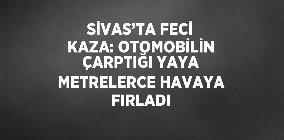 SİVAS’TA FECİ KAZA: OTOMOBİLİN ÇARPTIĞI YAYA METRELERCE HAVAYA FIRLADI