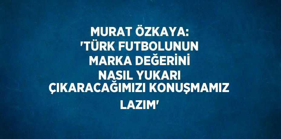 MURAT ÖZKAYA: 'TÜRK FUTBOLUNUN MARKA DEĞERİNİ NASIL YUKARI ÇIKARACAĞIMIZI KONUŞMAMIZ LAZIM'