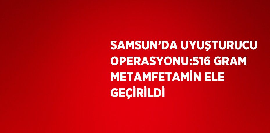 SAMSUN’DA UYUŞTURUCU OPERASYONU:516 GRAM METAMFETAMİN ELE GEÇİRİLDİ