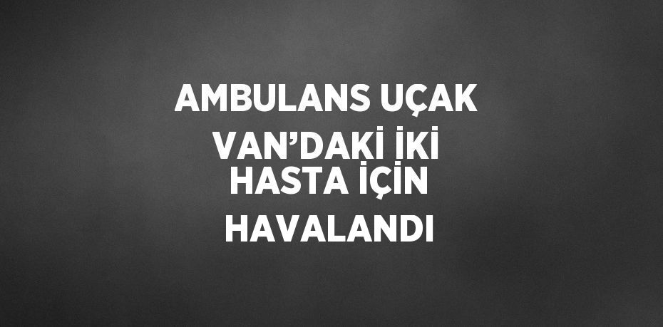 AMBULANS UÇAK VAN’DAKİ İKİ HASTA İÇİN HAVALANDI