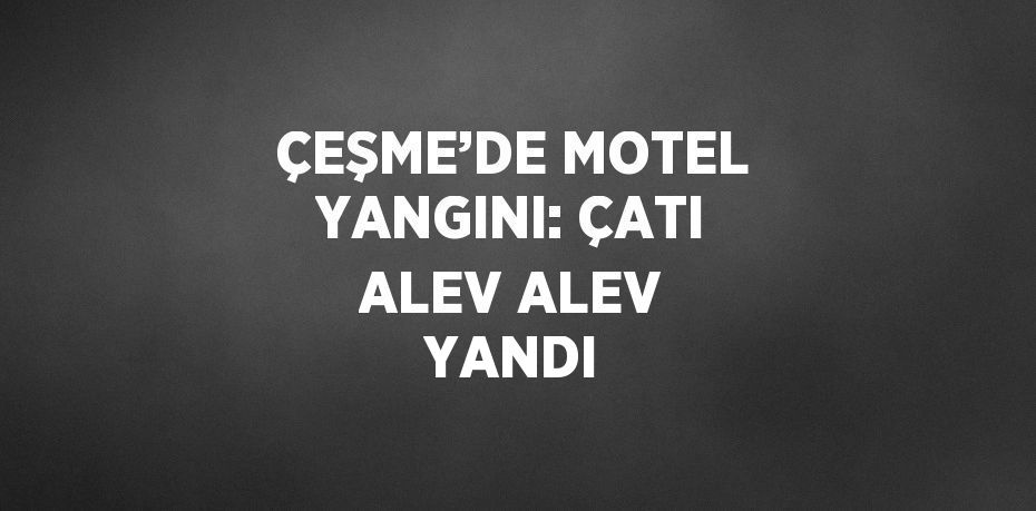 ÇEŞME’DE MOTEL YANGINI: ÇATI ALEV ALEV YANDI