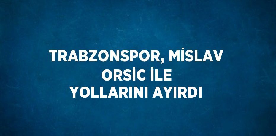 TRABZONSPOR, MİSLAV ORSİC İLE YOLLARINI AYIRDI