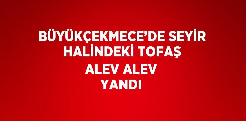 BÜYÜKÇEKMECE’DE SEYİR HALİNDEKİ TOFAŞ ALEV ALEV YANDI