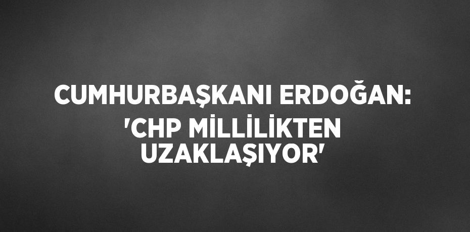 CUMHURBAŞKANI ERDOĞAN: 'CHP MİLLİLİKTEN UZAKLAŞIYOR'