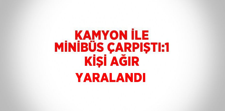 KAMYON İLE MİNİBÜS ÇARPIŞTI:1 KİŞİ AĞIR YARALANDI