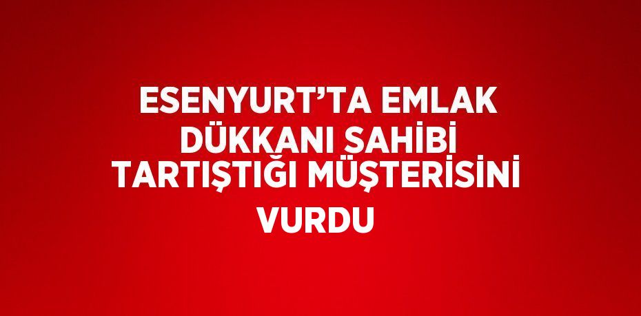 ESENYURT’TA EMLAK DÜKKANI SAHİBİ TARTIŞTIĞI MÜŞTERİSİNİ VURDU