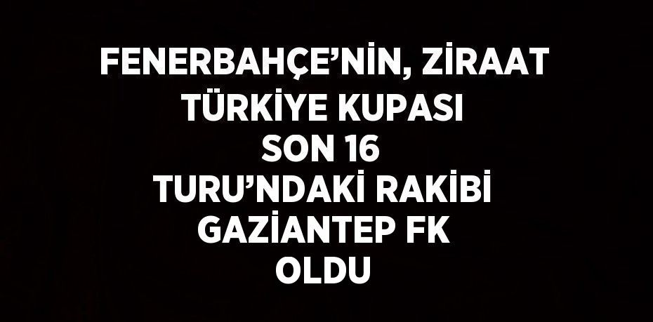 FENERBAHÇE’NİN, ZİRAAT TÜRKİYE KUPASI SON 16 TURU’NDAKİ RAKİBİ GAZİANTEP FK OLDU