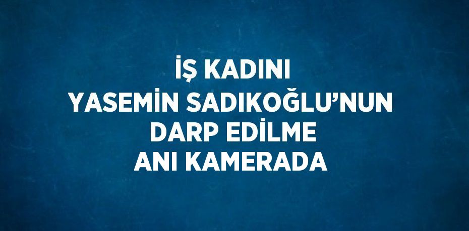 İŞ KADINI YASEMİN SADIKOĞLU’NUN DARP EDİLME ANI KAMERADA