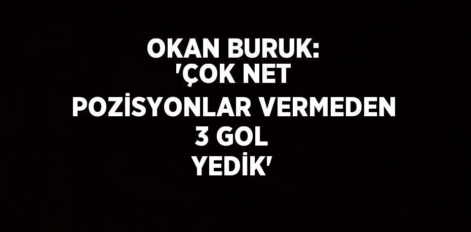 OKAN BURUK: 'ÇOK NET POZİSYONLAR VERMEDEN 3 GOL YEDİK'