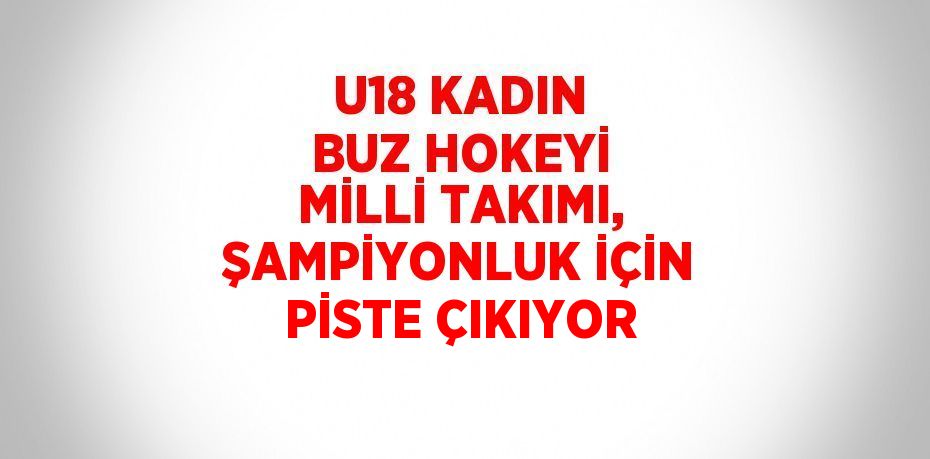 U18 KADIN BUZ HOKEYİ MİLLİ TAKIMI, ŞAMPİYONLUK İÇİN PİSTE ÇIKIYOR