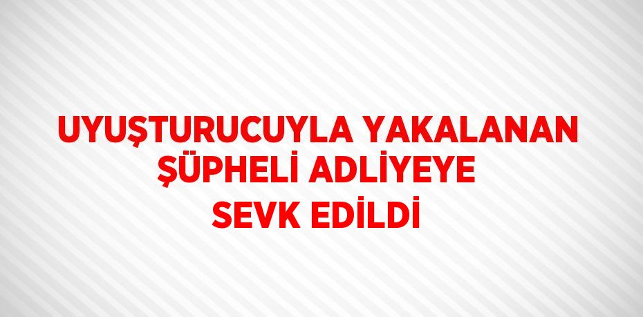 UYUŞTURUCUYLA YAKALANAN ŞÜPHELİ ADLİYEYE SEVK EDİLDİ