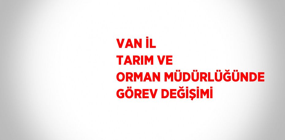 VAN İL TARIM VE ORMAN MÜDÜRLÜĞÜNDE GÖREV DEĞİŞİMİ