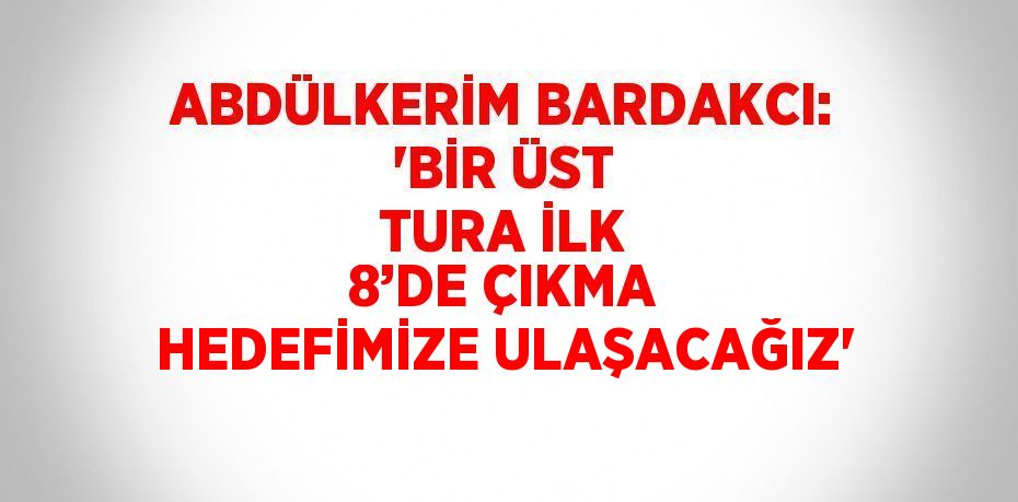 ABDÜLKERİM BARDAKCI: 'BİR ÜST TURA İLK 8’DE ÇIKMA HEDEFİMİZE ULAŞACAĞIZ'