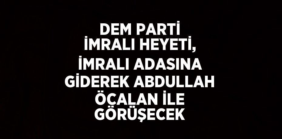 DEM PARTİ İMRALI HEYETİ, İMRALI ADASINA GİDEREK ABDULLAH ÖCALAN İLE GÖRÜŞECEK