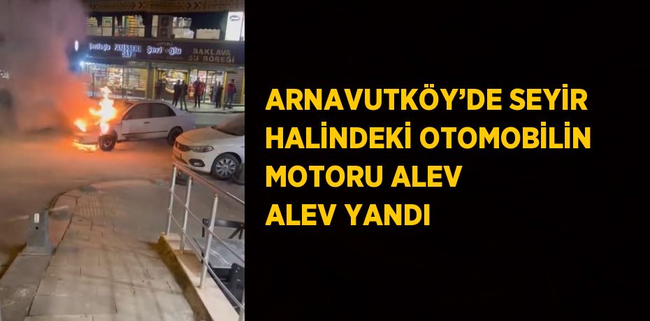 ARNAVUTKÖY’DE SEYİR HALİNDEKİ OTOMOBİLİN MOTORU ALEV ALEV YANDI