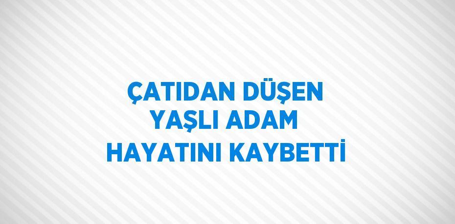 ÇATIDAN DÜŞEN YAŞLI ADAM HAYATINI KAYBETTİ