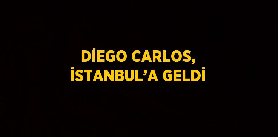 DİEGO CARLOS, İSTANBUL’A GELDİ