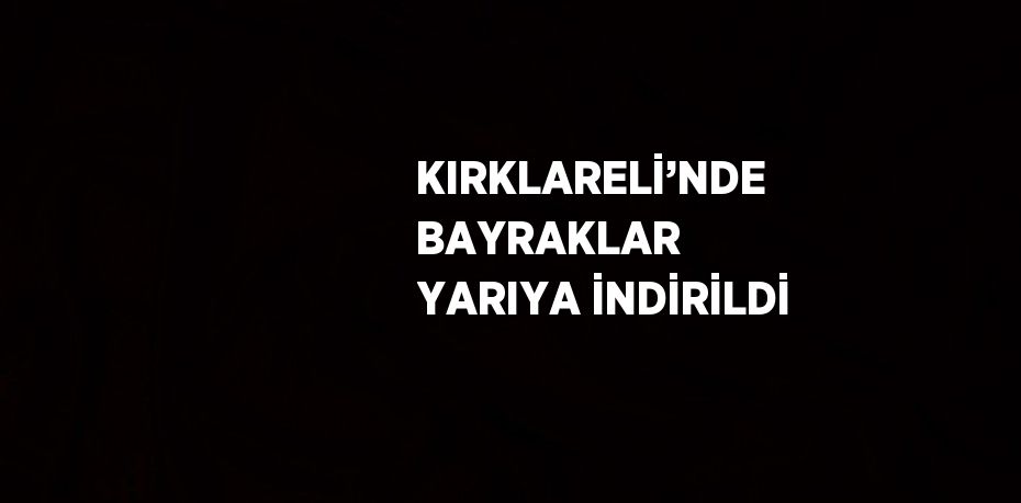 KIRKLARELİ’NDE BAYRAKLAR YARIYA İNDİRİLDİ