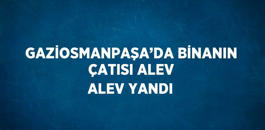 GAZİOSMANPAŞA’DA BİNANIN ÇATISI ALEV ALEV YANDI