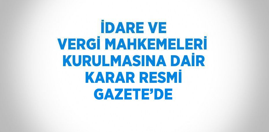 İDARE VE VERGİ MAHKEMELERİ KURULMASINA DAİR KARAR RESMİ GAZETE’DE