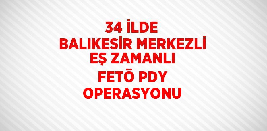 34 İLDE BALIKESİR MERKEZLİ EŞ ZAMANLI FETÖ PDY OPERASYONU