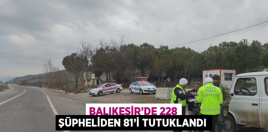 BALIKESİR’DE 228 ŞÜPHELİDEN 81’İ TUTUKLANDI