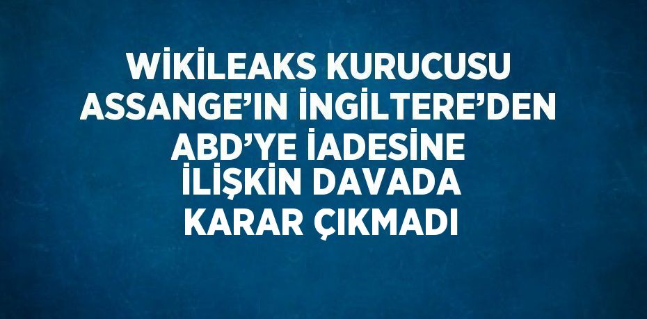 WİKİLEAKS KURUCUSU ASSANGE’IN İNGİLTERE’DEN ABD’YE İADESİNE İLİŞKİN DAVADA KARAR ÇIKMADI