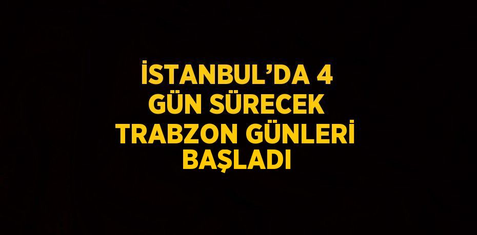 İSTANBUL’DA 4 GÜN SÜRECEK TRABZON GÜNLERİ BAŞLADI