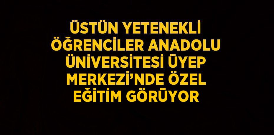 ÜSTÜN YETENEKLİ ÖĞRENCİLER ANADOLU ÜNİVERSİTESİ ÜYEP MERKEZİ’NDE ÖZEL EĞİTİM GÖRÜYOR