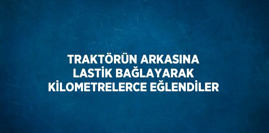 TRAKTÖRÜN ARKASINA LASTİK BAĞLAYARAK KİLOMETRELERCE EĞLENDİLER