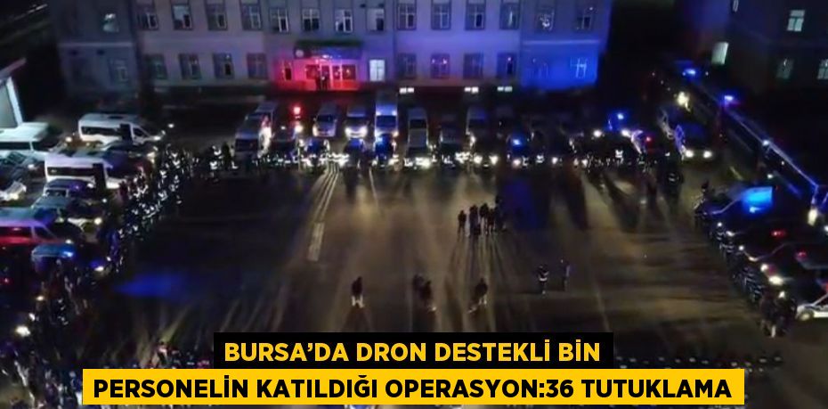 BURSA’DA DRON DESTEKLİ BİN PERSONELİN KATILDIĞI OPERASYON:36 TUTUKLAMA