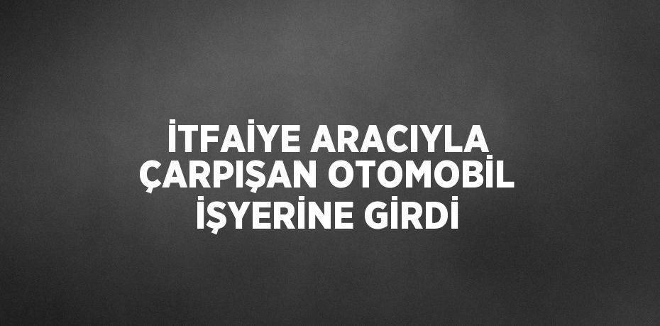 İTFAİYE ARACIYLA ÇARPIŞAN OTOMOBİL İŞYERİNE GİRDİ