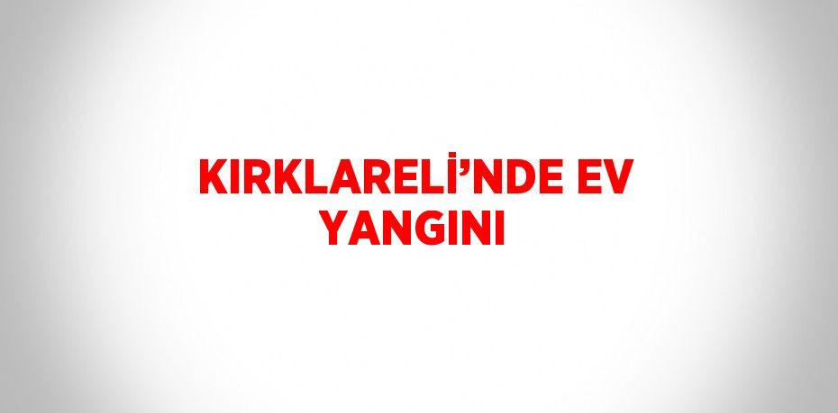 KIRKLARELİ’NDE EV YANGINI