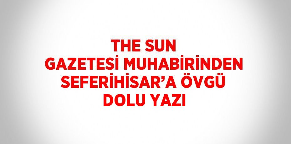 THE SUN GAZETESİ MUHABİRİNDEN SEFERİHİSAR’A ÖVGÜ DOLU YAZI